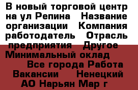 В новый торговой центр на ул Репина › Название организации ­ Компания-работодатель › Отрасль предприятия ­ Другое › Минимальный оклад ­ 10 000 - Все города Работа » Вакансии   . Ненецкий АО,Нарьян-Мар г.